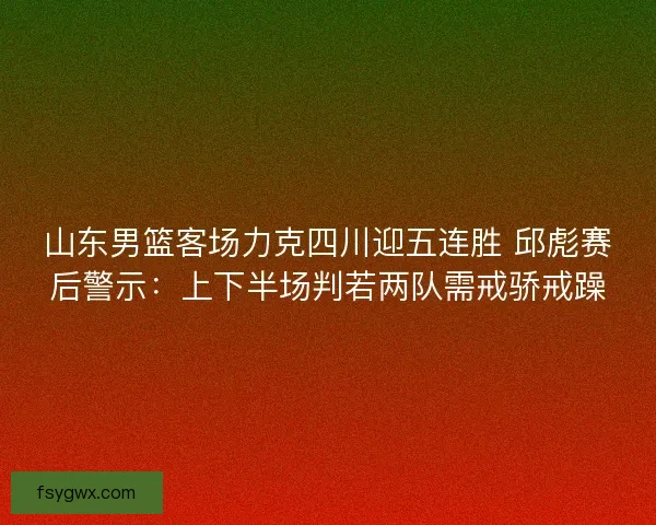 山东男篮客场力克四川迎五连胜 邱彪赛后警示：上下半场判若两队需戒骄戒躁